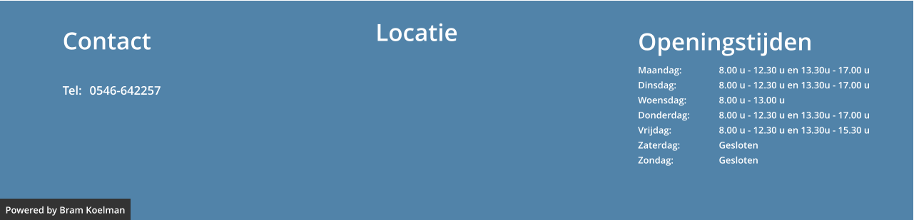 Openingstijden Maandag: 		8.00 u - 12.30 u en 13.30u - 17.00 u	 Dinsdag:		8.00 u - 12.30 u en 13.30u - 17.00 u Woensdag:		8.00 u - 13.00 u Donderdag:		8.00 u - 12.30 u en 13.30u - 17.00 u Vrijdag:		8.00 u - 12.30 u en 13.30u - 15.30 u Zaterdag:		Gesloten Zondag:		Gesloten  Contact  Tel: 	0546-642257   Powered by Bram Koelman Locatie