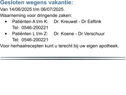 Gesloten wegens vakantie: Van 14/06/2025 t/m 06/07/2025. Waarneming voor dringende zaken: •	Patiënten A t/m K: 	Dr. Kreuwel - Dr Eeftink	Tel: 	0546-200221 •	Patiënten L t/m Z: 	Dr. Koene - Dr Verschuur	Tel: 	0546-200221 Voor herhaalrecepten kunt u terecht bij uw eigen apotheek.           